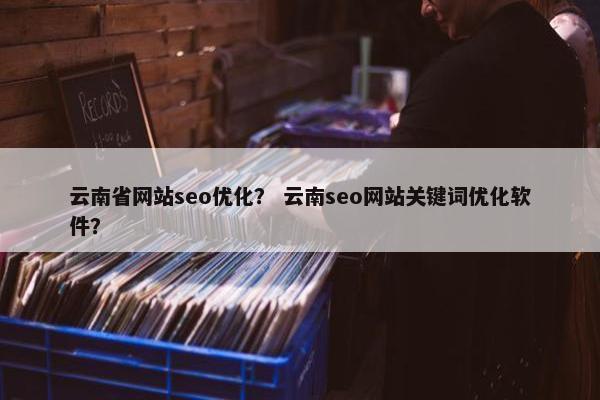 云南省网站seo优化？ 云南seo网站关键词优化软件？