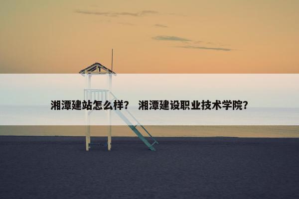 湘潭建站怎么样？ 湘潭建设职业技术学院？