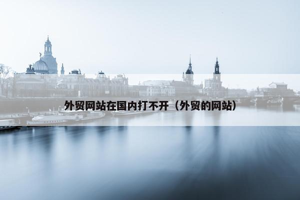 外贸网站在国内打不开（外贸的网站）