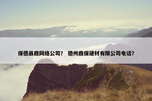 保德县鼎网络公司？ 德州鼎保建材有限公司电话？