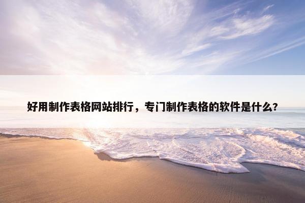 好用制作表格网站排行，专门制作表格的软件是什么?
