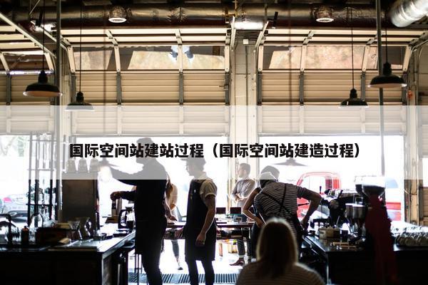 国际空间站建站过程（国际空间站建造过程）