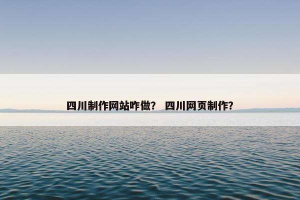 四川制作网站咋做？ 四川网页制作？