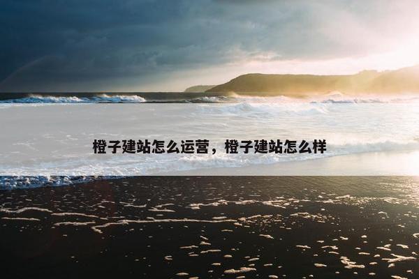 橙子建站怎么运营，橙子建站怎么样