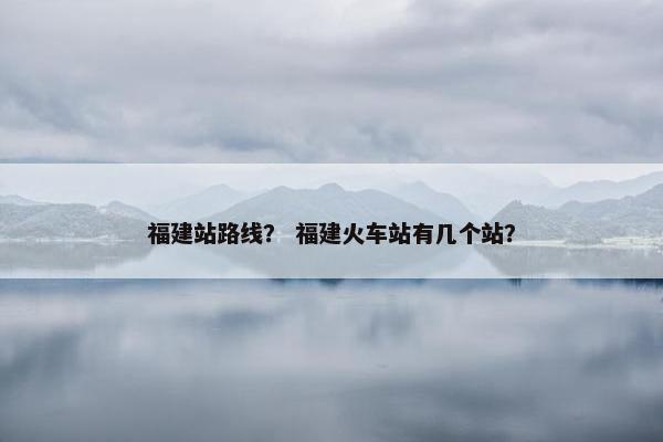 福建站路线？ 福建火车站有几个站？