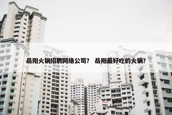 岳阳火锅招聘网络公司？ 岳阳最好吃的火锅？