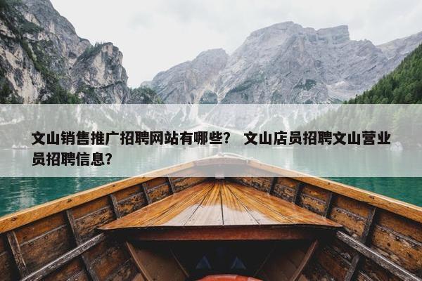 文山销售推广招聘网站有哪些？ 文山店员招聘文山营业员招聘信息？
