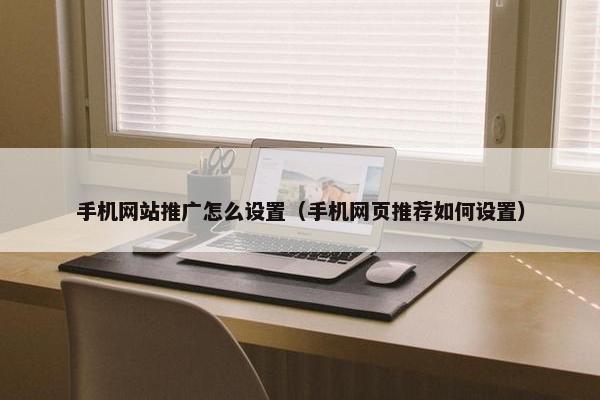 手机网站推广怎么设置（手机网页推荐如何设置）