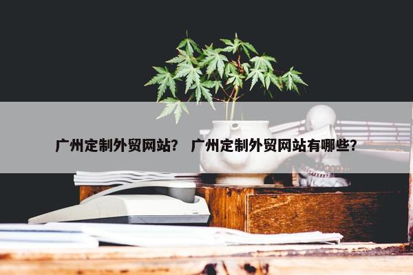 广州定制外贸网站？ 广州定制外贸网站有哪些？