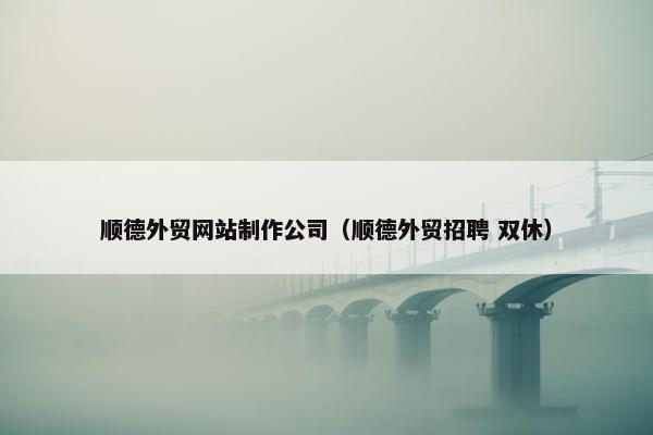 顺德外贸网站制作公司（顺德外贸招聘 双休）