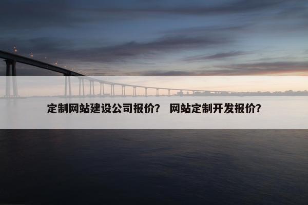 定制网站建设公司报价？ 网站定制开发报价？