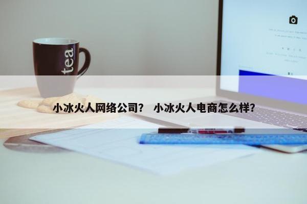 小冰火人网络公司？ 小冰火人电商怎么样？