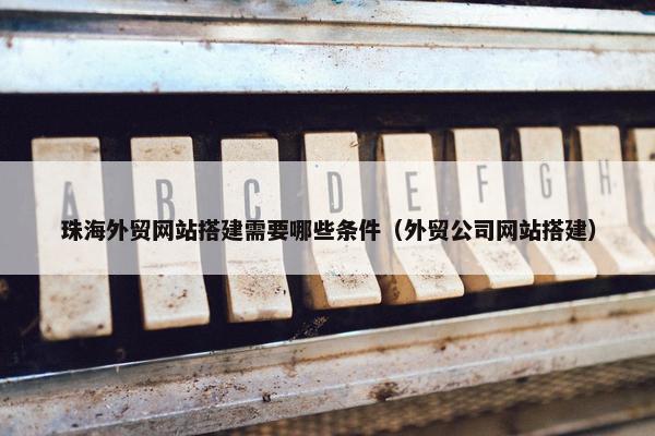 珠海外贸网站搭建需要哪些条件（外贸公司网站搭建）