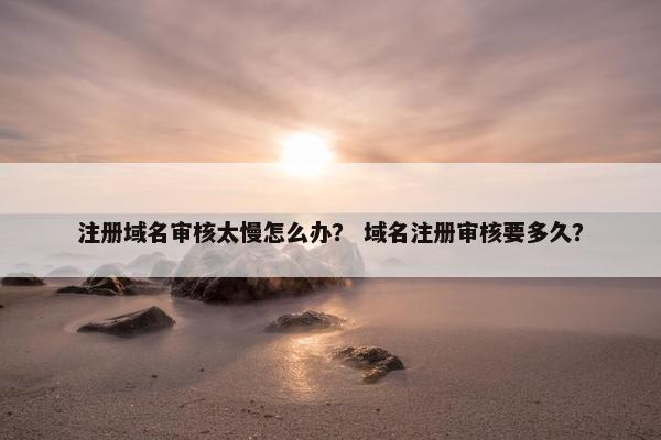 注册域名审核太慢怎么办？ 域名注册审核要多久？