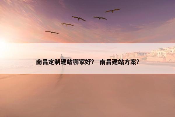 南昌定制建站哪家好？ 南昌建站方案？