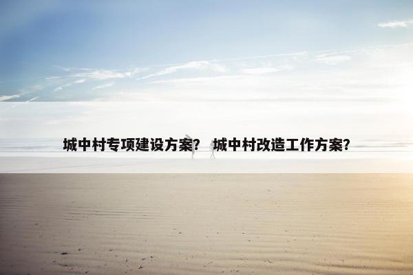 城中村专项建设方案？ 城中村改造工作方案？