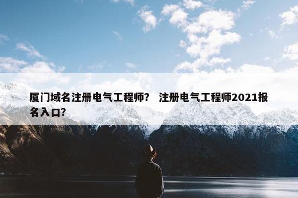 厦门域名注册电气工程师？ 注册电气工程师2021报名入口？
