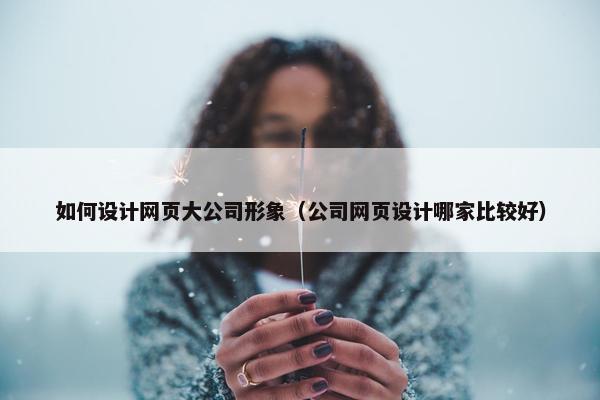 如何设计网页大公司形象（公司网页设计哪家比较好）