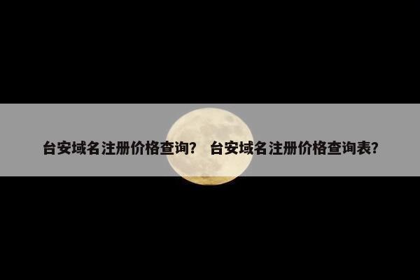 台安域名注册价格查询？ 台安域名注册价格查询表？