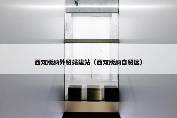 西双版纳外贸站建站（西双版纳自贸区）