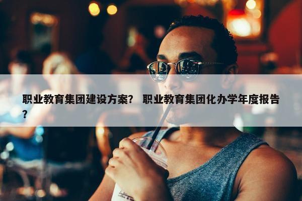 职业教育集团建设方案？ 职业教育集团化办学年度报告？