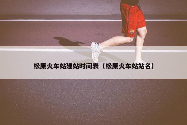 松原火车站建站时间表（松原火车站站名）