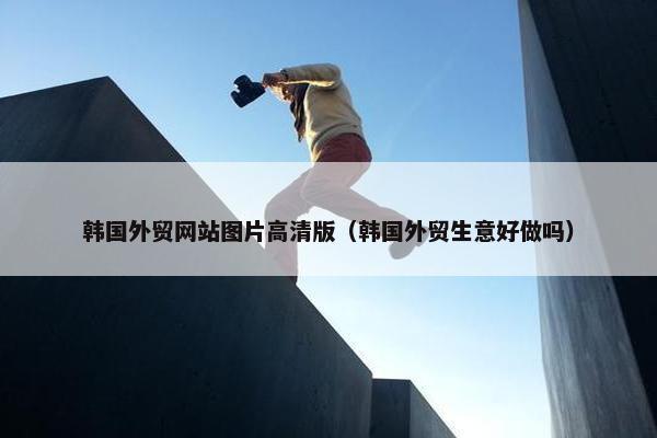 韩国外贸网站图片高清版（韩国外贸生意好做吗）