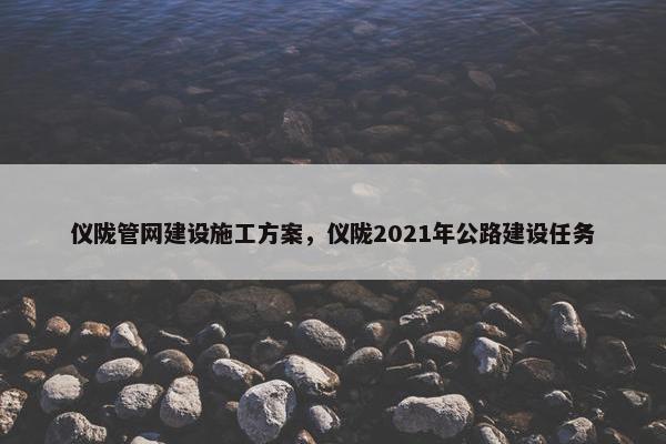仪陇管网建设施工方案，仪陇2021年公路建设任务