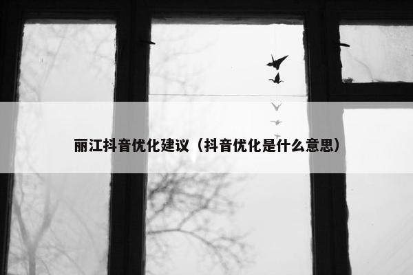丽江抖音优化建议（抖音优化是什么意思）
