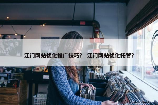 江门网站优化推广技巧？ 江门网站优化托管？