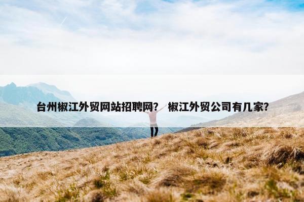 台州椒江外贸网站招聘网？ 椒江外贸公司有几家？