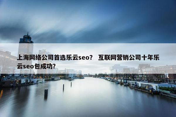上海网络公司首选乐云seo？ 互联网营销公司十年乐云seo包成功？