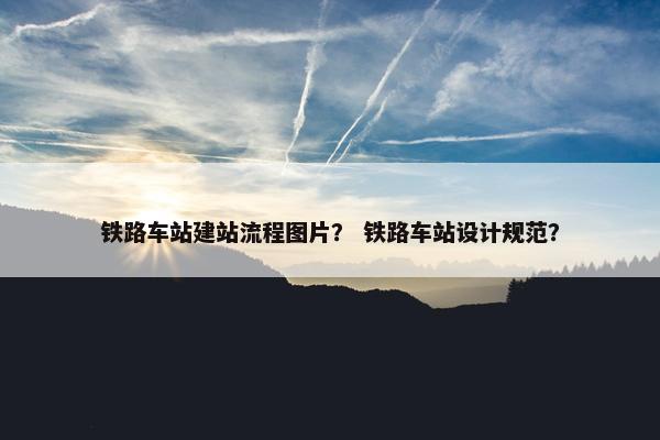 铁路车站建站流程图片？ 铁路车站设计规范？
