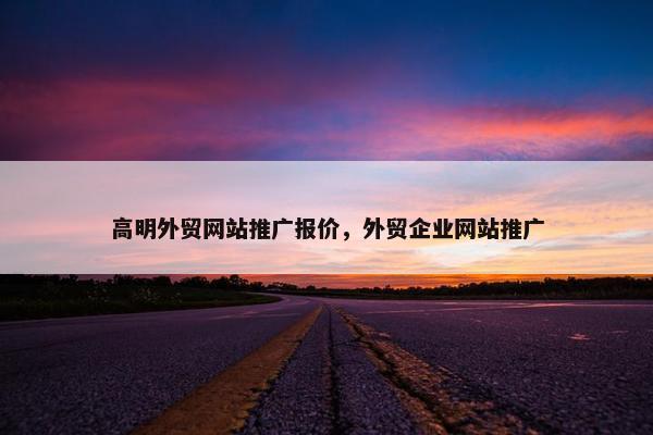 高明外贸网站推广报价，外贸企业网站推广