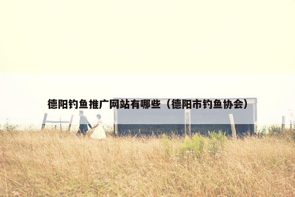 德阳钓鱼推广网站有哪些（德阳市钓鱼协会）