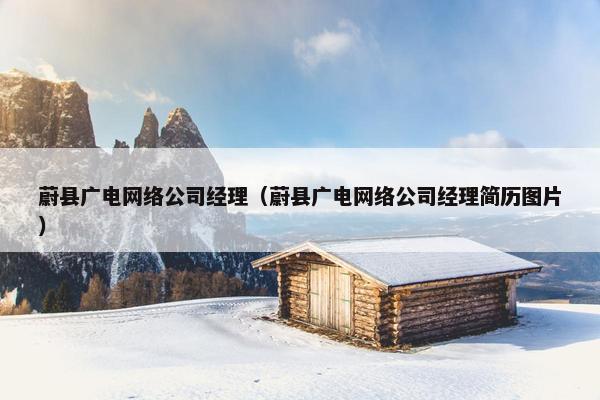 蔚县广电网络公司经理（蔚县广电网络公司经理简历图片）