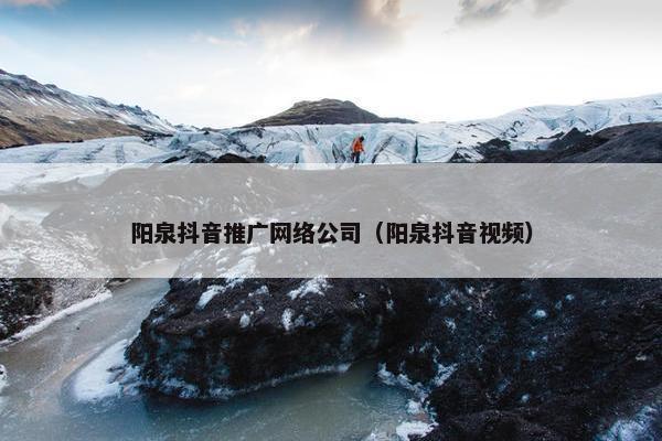 阳泉抖音推广网络公司（阳泉抖音视频）