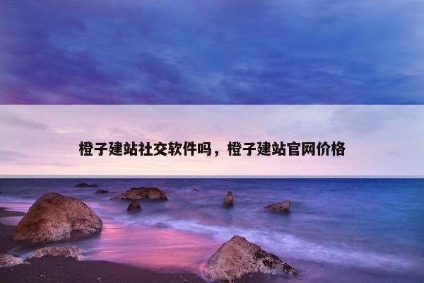 橙子建站社交软件吗，橙子建站官网价格