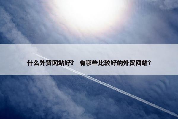 什么外贸网站好？ 有哪些比较好的外贸网站？