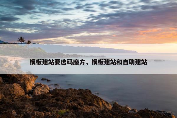 模板建站要选码魔方，模板建站和自助建站