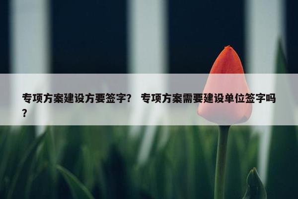 专项方案建设方要签字？ 专项方案需要建设单位签字吗？