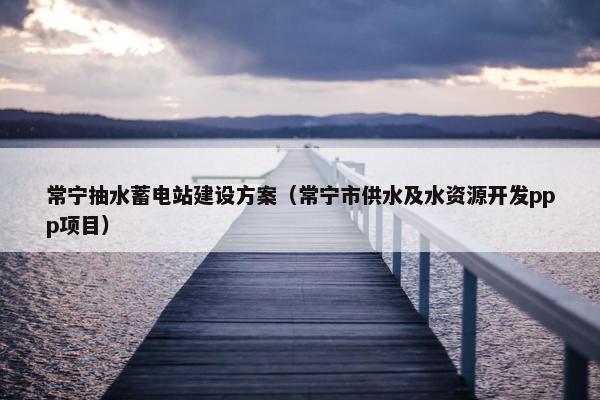 常宁抽水蓄电站建设方案（常宁市供水及水资源开发ppp项目）