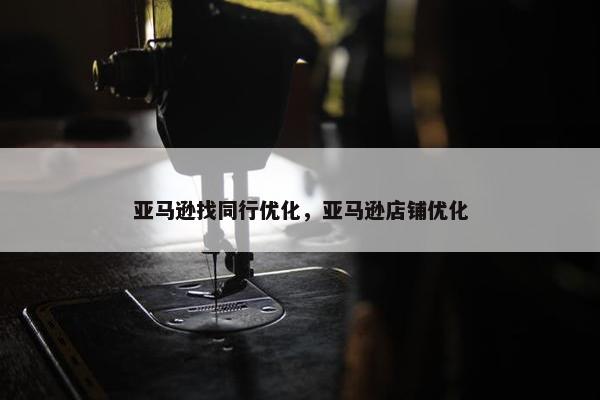 亚马逊找同行优化，亚马逊店铺优化