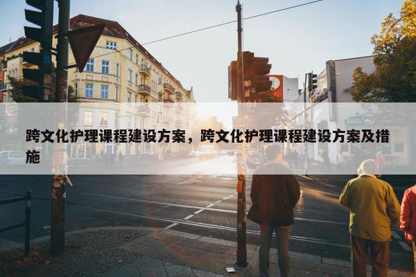跨文化护理课程建设方案，跨文化护理课程建设方案及措施