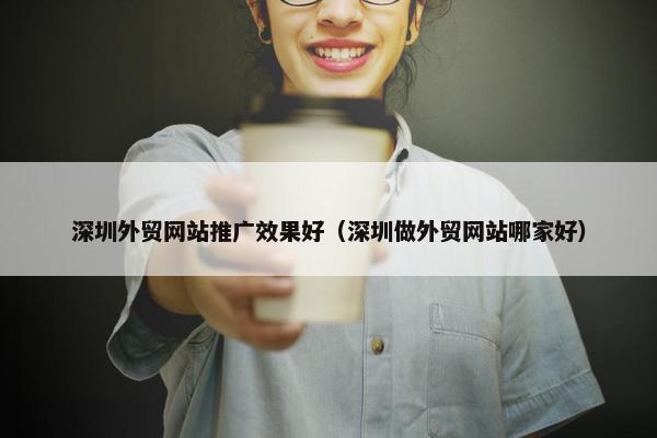 深圳外贸网站推广效果好（深圳做外贸网站哪家好）