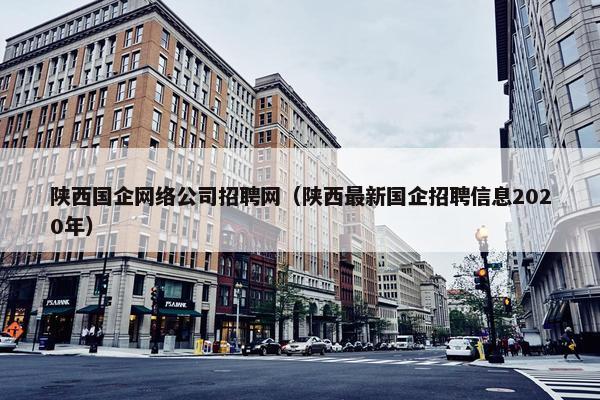 陕西国企网络公司招聘网（陕西最新国企招聘信息2020年）