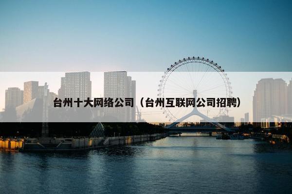 台州十大网络公司（台州互联网公司招聘）
