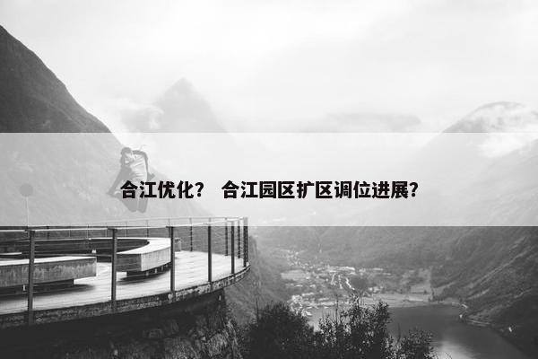 合江优化？ 合江园区扩区调位进展？