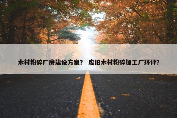 木材粉碎厂房建设方案？ 废旧木材粉碎加工厂环评？