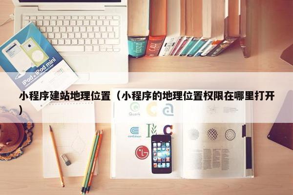 小程序建站地理位置（小程序的地理位置权限在哪里打开）